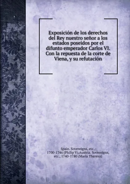 Обложка книги Exposicion de los derechos del Rey nuestro senor a los estados poseidos por el difunto emperador Carlos VI. Con la repuesta de la corte de Viena, y su refutacion, Spain. Sovereigns