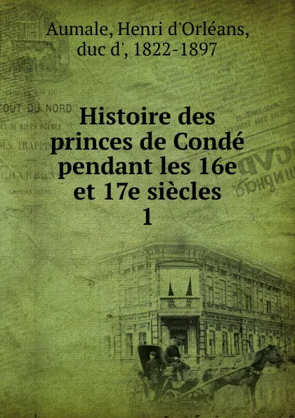 Обложка книги Histoire des princes de Conde pendant les 16e et 17e siecles, Henri d'Orléans Aumale