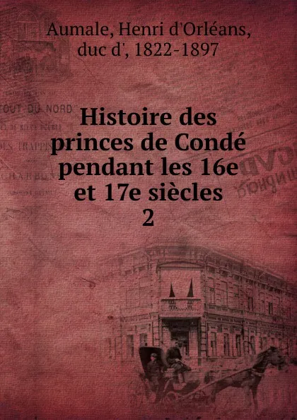 Обложка книги Histoire des princes de Conde pendant les 16e et 17e siecles, Henri d'Orléans Aumale