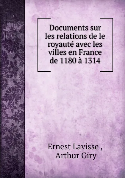 Обложка книги Documents sur les relations de le royaute avec les villes en France de 1180 a 1314, Ernest Lavisse