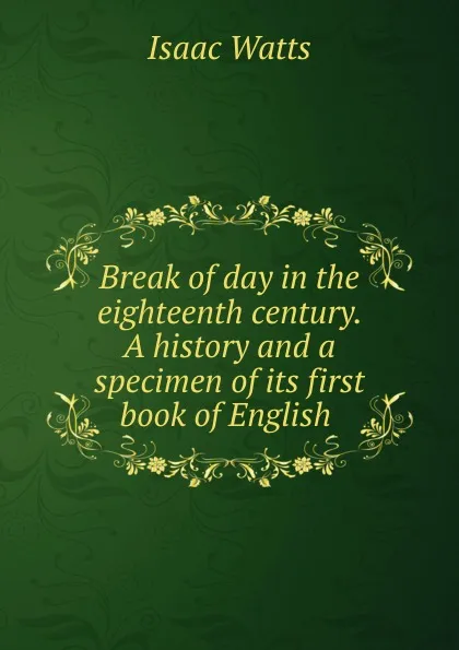 Обложка книги Break of day in the eighteenth century. A history and a specimen of its first book of English, Isaac Watts