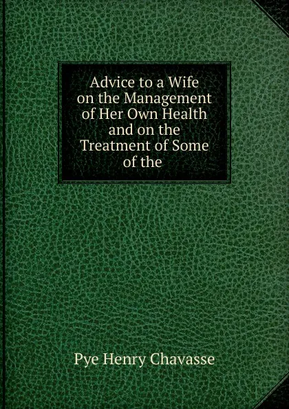 Обложка книги Advice to a Wife on the Management of Her Own Health and on the Treatment of Some of the, Pye Henry Chavasse