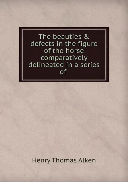 Обложка книги The beauties . defects in the figure of the horse comparatively delineated in a series of, Henry Thomas Alken