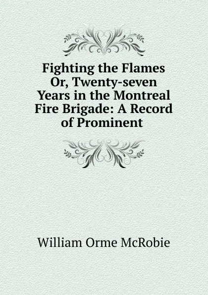 Обложка книги Fighting the Flames. Or, Twenty-seven Years in the Montreal Fire Brigade, William Orme McRobie