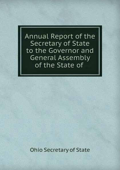 Обложка книги Annual Report of the Secretary of State to the Governor and General Assembly of the State of, Ohio Secretary of State