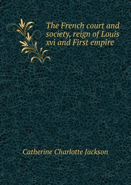 Обложка книги The French court and society, reign of Louis xvi and First empire, Catherine Charlotte Jackson