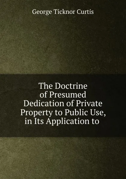 Обложка книги The Doctrine of Presumed Dedication of Private Property to Public Use, in Its Application to, Curtis George Ticknor