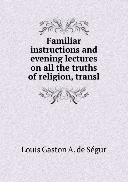 Обложка книги Familiar instructions and evening lectures on all the truths of religion, transl, Louis Gaston A. de Ségur