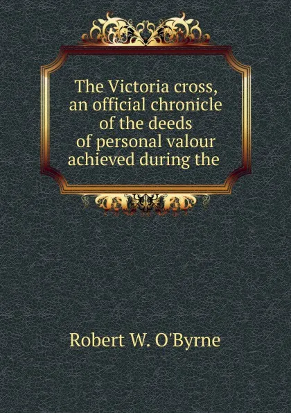 Обложка книги The Victoria cross, an official chronicle of the deeds of personal valour achieved during the, Robert W. O'Byrne