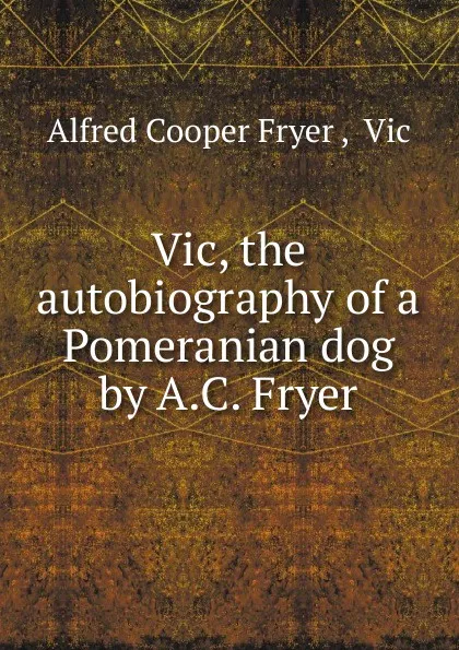 Обложка книги Vic, the autobiography of a Pomeranian dog by A.C. Fryer., Alfred Cooper Fryer