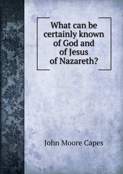 Обложка книги What can be certainly known of God and of Jesus of Nazareth., John Moore Capes