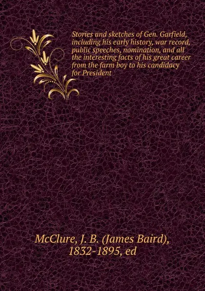 Обложка книги Stories and sketches of Gen. Garfield, including his early history, war record, public speeches, nomination, and all the interesting facts of his great career from the farm boy to his candidacy for President, James Baird McClure