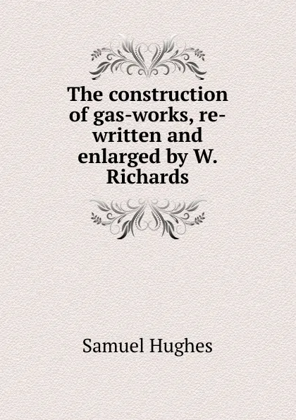 Обложка книги The construction of gas-works, re-written and enlarged by W. Richards, Samuel Hughes