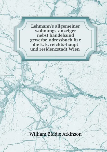 Обложка книги Lehmann.s allgemeiner wohnungs-anzeiger nebst handelsund gewerbe-adressbuch fur die k. k. reichts-haupt und residenzstadt Wien, William Biddle Atkinson