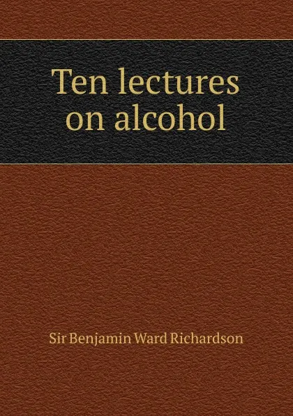 Обложка книги Ten lectures on alcohol, Benjamin Ward Richardson