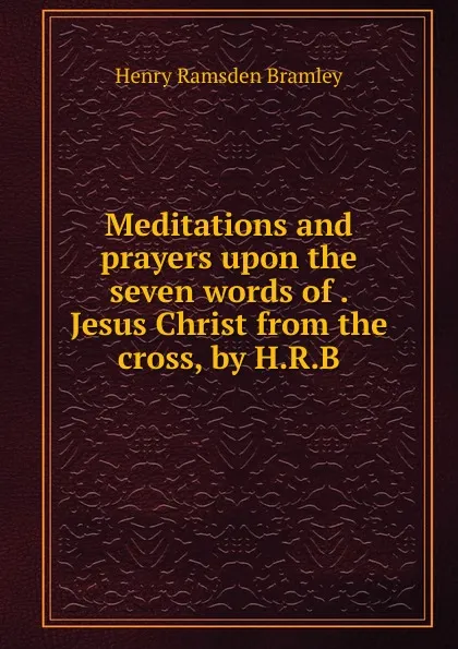 Обложка книги Meditations and prayers upon the seven words of Jesus Christ from the cross, by H.R.B., Henry Ramsden Bramley