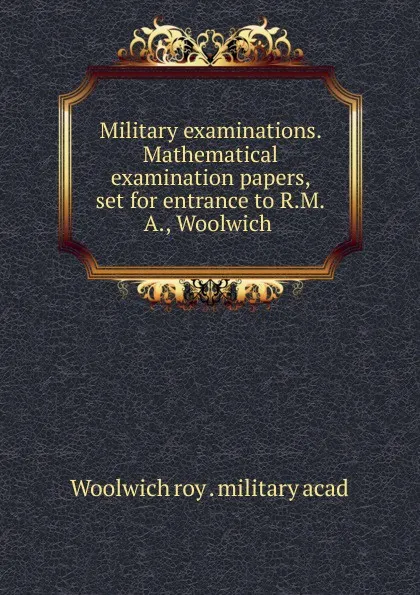 Обложка книги Military examinations. Mathematical examination papers, set for entrance to R.M.A., Woolwich, Woolwich roy. military acad