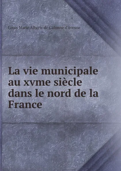 Обложка книги La vie municipale au xvme siecle dans le nord de la France, Louis Marie Albéric de Calonne d'Avesne