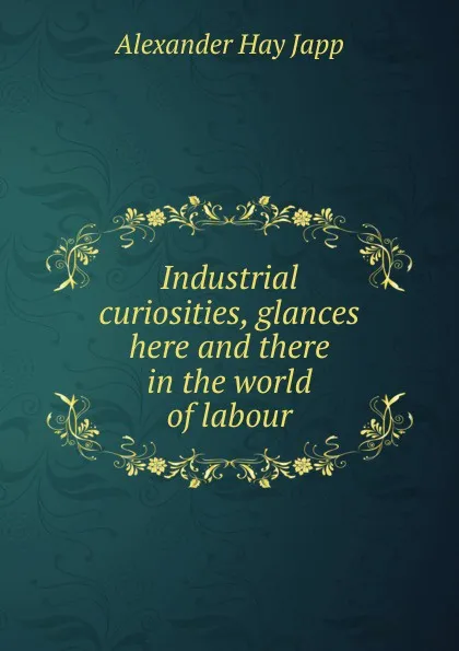 Обложка книги Industrial curiosities, glances here and there in the world of labour, Alexander Hay Japp