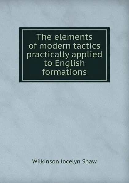 Обложка книги The elements of modern tactics practically applied to English formations, Wilkinson Jocelyn Shaw