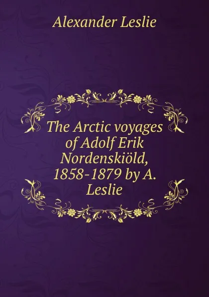 Обложка книги The Arctic voyages of Adolf Erik Nordenskiold, 1858-1879 by A. Leslie., Alexander Leslie