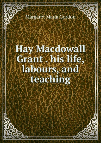 Обложка книги Hay Macdowall Grant his life, labours, and teaching, Margaret Maria Gordon