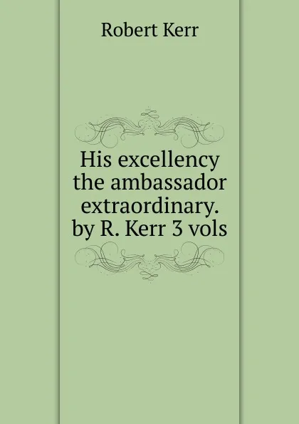 Обложка книги His excellency the ambassador extraordinary. by R. Kerr 3 vols, Robert Kerr