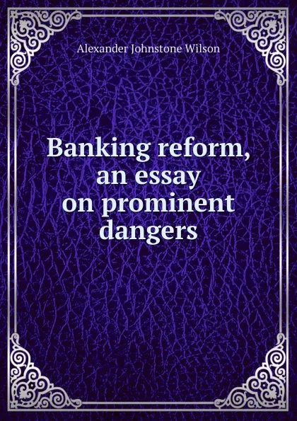 Обложка книги Banking reform, an essay on prominent dangers, Alexander Johnstone Wilson