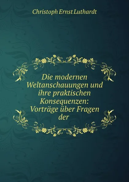 Обложка книги Die modernen Weltanschauungen und ihre praktischen Konsequenzen, Christoph Ernst Luthardt