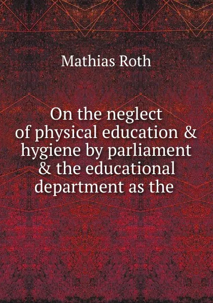 Обложка книги On the neglect of physical education . hygiene by parliament . the educational department as the, Mathias Roth