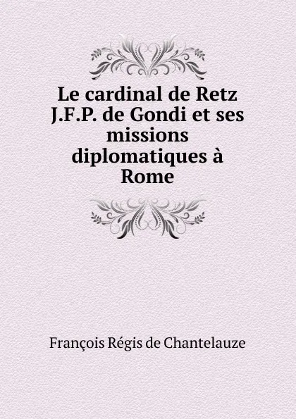 Обложка книги Le cardinal de Retz J.F.P. de Gondi et ses missions diplomatiques a Rome, François Régis de Chantelauze