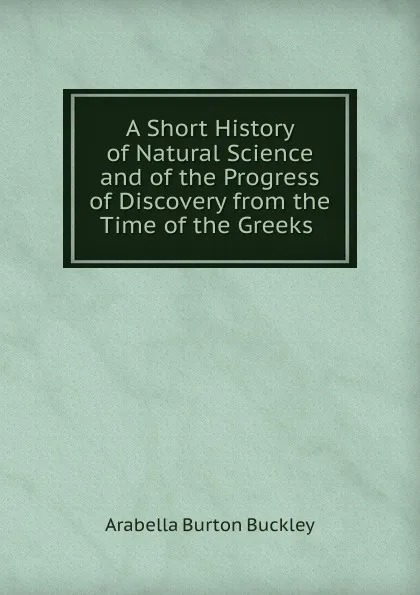 Обложка книги A Short History of Natural Science and of the Progress of Discovery from the Time of the Greeks, Arabella Burton Buckley