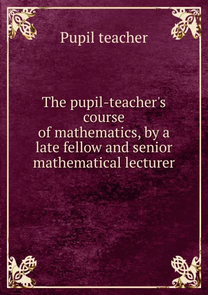 Обложка книги The pupil-teacher.s course of mathematics, by a late fellow and senior mathematical lecturer, Pupil teacher