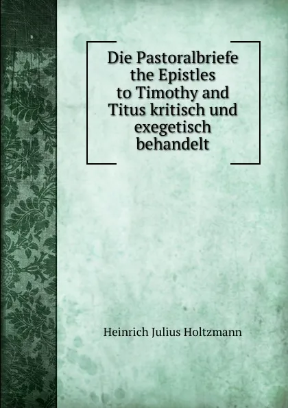 Обложка книги Die Pastoralbriefe the Epistles to Timothy and Titus kritisch und exegetisch behandelt, Heinrich Julius Holtzmann