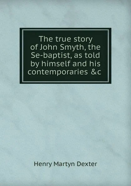 Обложка книги The true story of John Smyth, the Se-baptist, as told by himself and his contemporaries .c, Henry Martyn Dexter