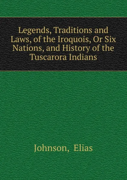 Обложка книги Legends, Traditions and Laws, of the Iroquois, Or Six Nations, and History of the Tuscarora Indians, Elias Johnson