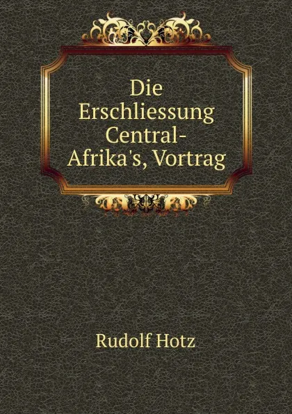 Обложка книги Die Erschliessung Central-Afrika.s, Vortrag, Rudolf Hotz