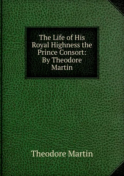 Обложка книги The Life of His Royal Highness the Prince Consort, Theodore Martin