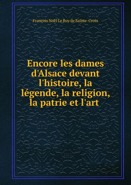 Обложка книги Encore les dames d.Alsace devant l.histoire, la legende, la religion, la patrie et l.art, François Noël le Roy de Sainte-Croix