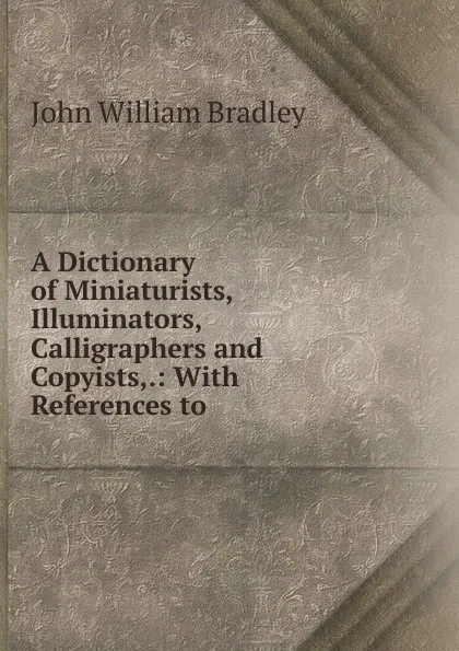 Обложка книги A Dictionary of Miniaturists, Illuminators, Calligraphers and Copyists,., John William Bradley