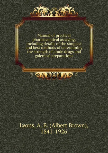 Обложка книги Manual of practical pharmaceutical assaying, including details of the simplest and best methods of determining the strength of crude drugs and galenical preparations, Albert Brown Lyons