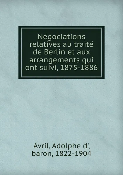 Обложка книги Negociations relatives au traite de Berlin et aux arrangements qui ont suivi, 1875-1886, Adolphe d' Avril