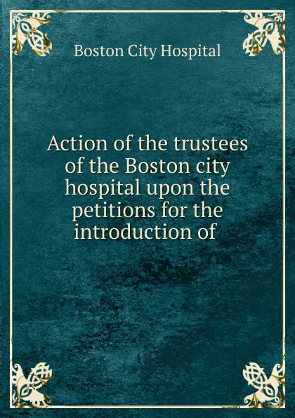 Обложка книги Action of the trustees of the Boston city hospital upon the petitions for the introduction of, Boston City Hospital