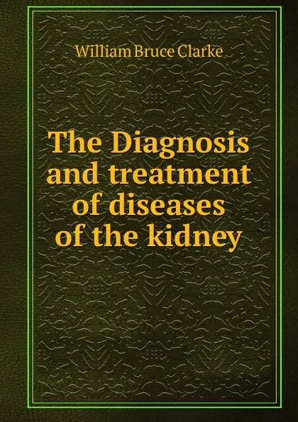 Обложка книги The Diagnosis and treatment of diseases of the kidney, William Bruce Clarke