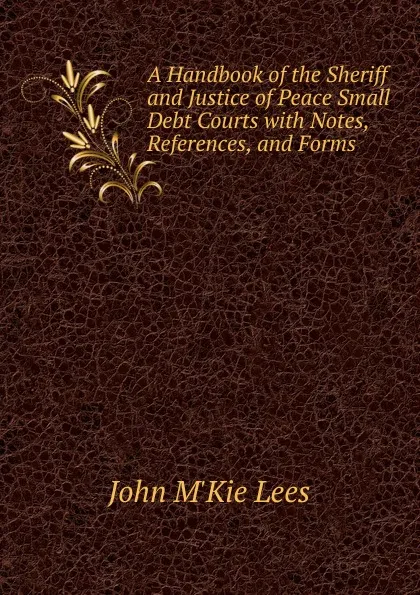 Обложка книги A Handbook of the Sheriff and Justice of Peace Small Debt Courts, John M'Kie Lees