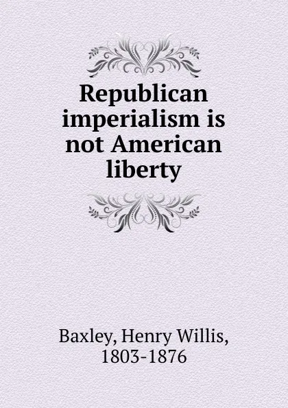 Обложка книги Republican imperialism is not American liberty, Henry Willis Baxley