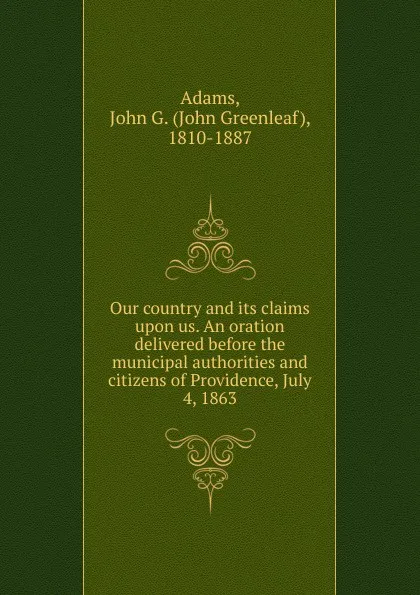 Обложка книги Our country and its claims upon us. An oration delivered before the municipal authorities and citizens of Providence, July 4, 1863, John Greenleaf Adams