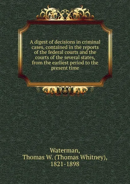 Обложка книги A digest of decisions in criminal cases, contained in the reports of the federal courts and the courts of the several states, from the earliest period to the present time, Thomas Whitney Waterman