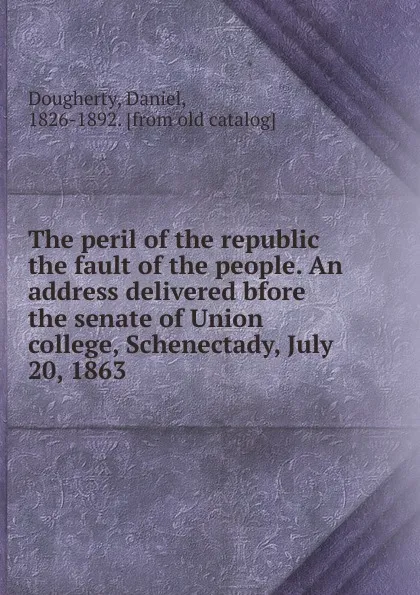 Обложка книги The peril of the republic the fault of the people. An address delivered bfore the senate of Union college, Schenectady, July 20, 1863, Daniel Dougherty