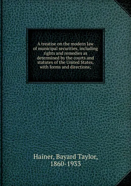 Обложка книги A treatise on the modern law of municipal securities, including rights and remedies as determined by the courts and statutes of the United States, Bayard Taylor Hainer